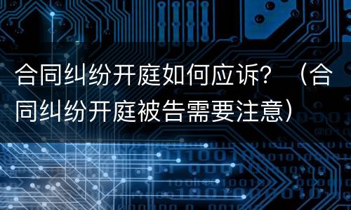 合同纠纷开庭如何应诉？（合同纠纷开庭被告需要注意）