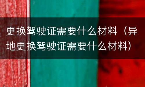 更换驾驶证需要什么材料（异地更换驾驶证需要什么材料）