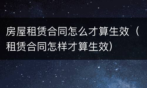 房屋租赁合同怎么才算生效（租赁合同怎样才算生效）