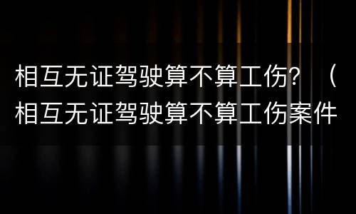 相互无证驾驶算不算工伤？（相互无证驾驶算不算工伤案件）