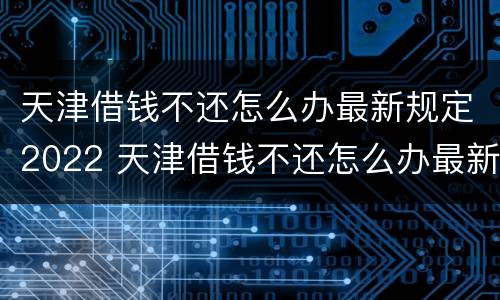 天津借钱不还怎么办最新规定2022 天津借钱不还怎么办最新规定2022年8月