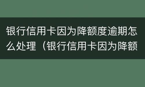 银行信用卡因为降额度逾期怎么处理（银行信用卡因为降额度逾期怎么处理的）