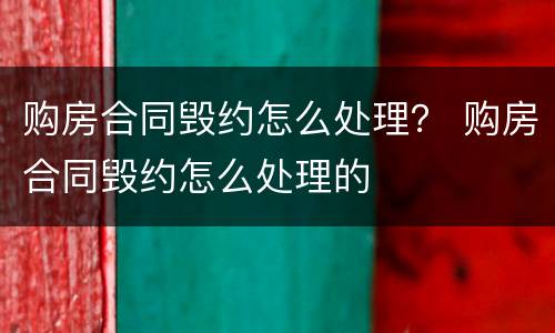 购房合同毁约怎么处理？ 购房合同毁约怎么处理的