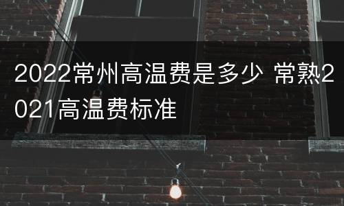2022常州高温费是多少 常熟2021高温费标准