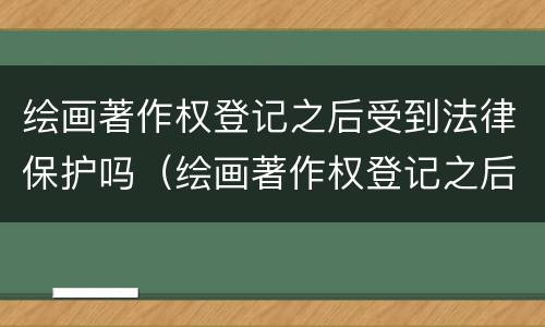 绘画著作权登记之后受到法律保护吗（绘画著作权登记之后受到法律保护吗知乎）