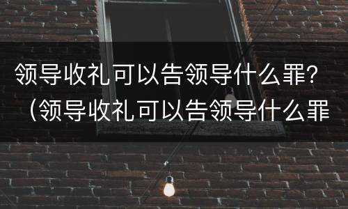 领导收礼可以告领导什么罪？（领导收礼可以告领导什么罪行）