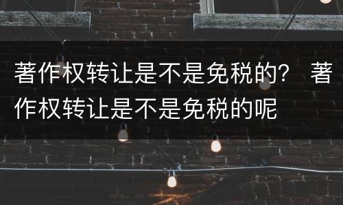 著作权转让是不是免税的？ 著作权转让是不是免税的呢