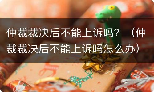 仲裁裁决后不能上诉吗？（仲裁裁决后不能上诉吗怎么办）