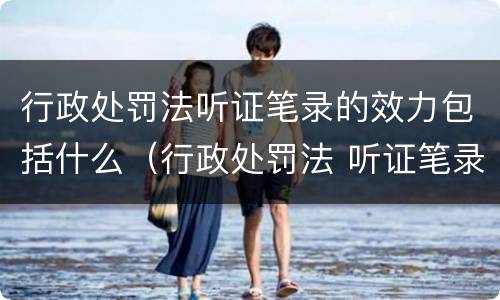 行政处罚法听证笔录的效力包括什么（行政处罚法 听证笔录）