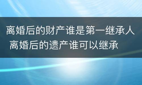 离婚后的财产谁是第一继承人 离婚后的遗产谁可以继承