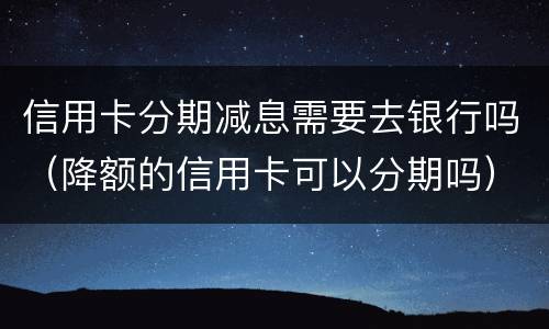 信用卡分期减息需要去银行吗（降额的信用卡可以分期吗）