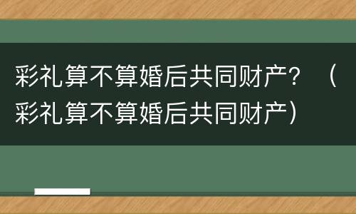 彩礼算不算婚后共同财产？（彩礼算不算婚后共同财产）