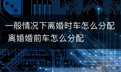 一般情况下离婚时车怎么分配 离婚婚前车怎么分配