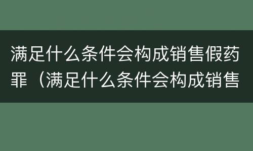 满足什么条件会构成销售假药罪（满足什么条件会构成销售假药罪行）
