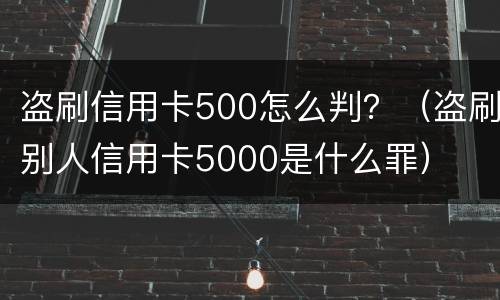 盗刷信用卡500怎么判？（盗刷别人信用卡5000是什么罪）
