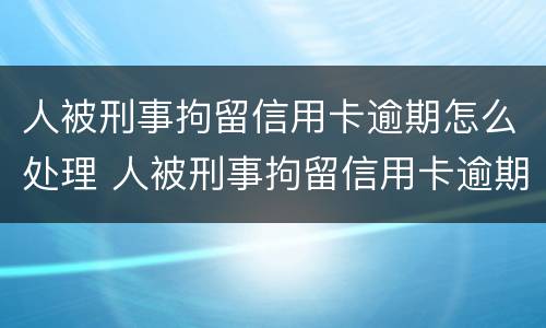 人被刑事拘留信用卡逾期怎么处理 人被刑事拘留信用卡逾期怎么处理呢