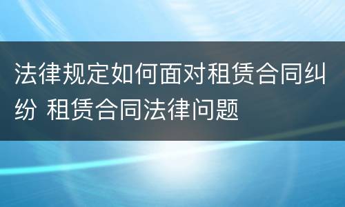 法律规定如何面对租赁合同纠纷 租赁合同法律问题