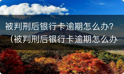 被判刑后银行卡逾期怎么办？（被判刑后银行卡逾期怎么办理）