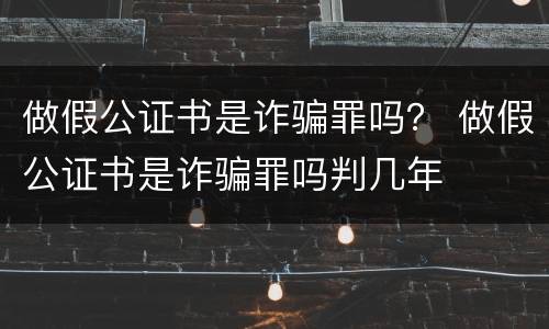 做假公证书是诈骗罪吗？ 做假公证书是诈骗罪吗判几年