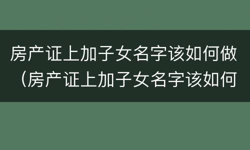 房产证上加子女名字该如何做（房产证上加子女名字该如何做抵押）