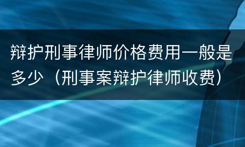 辩护刑事律师价格费用一般是多少（刑事案辩护律师收费）