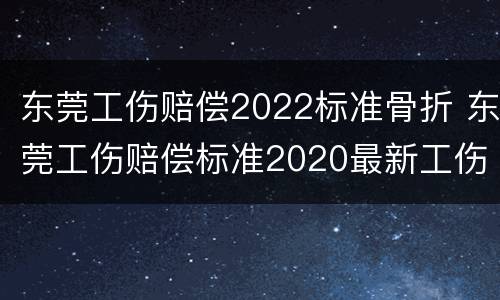 东莞工伤赔偿2022标准骨折 东莞工伤赔偿标准2020最新工伤赔偿标准