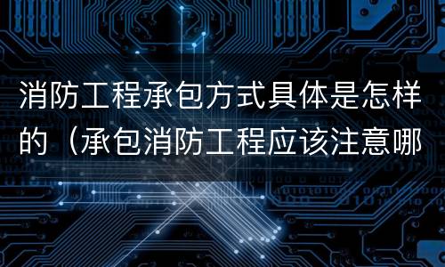 消防工程承包方式具体是怎样的（承包消防工程应该注意哪些）