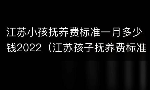 江苏小孩抚养费标准一月多少钱2022（江苏孩子抚养费标准是多少）