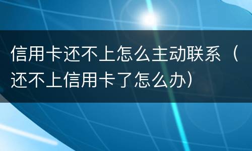 信用卡还不上怎么主动联系（还不上信用卡了怎么办）