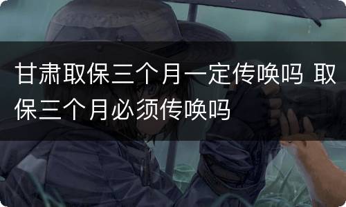 甘肃取保三个月一定传唤吗 取保三个月必须传唤吗