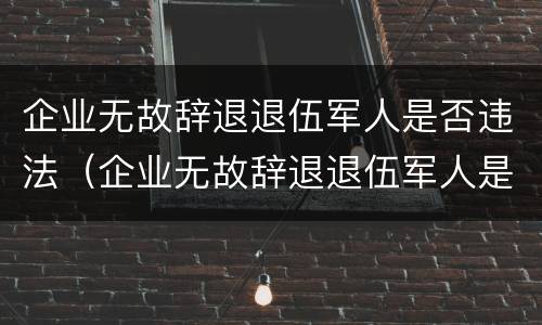 企业无故辞退退伍军人是否违法（企业无故辞退退伍军人是否违法了）