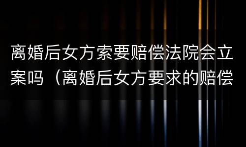 离婚后女方索要赔偿法院会立案吗（离婚后女方要求的赔偿）