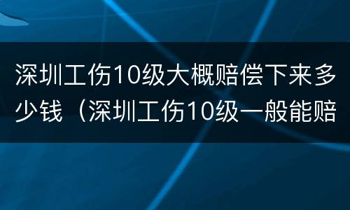 深圳工伤10级大概赔偿下来多少钱（深圳工伤10级一般能赔偿多少钱）