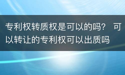 专利权转质权是可以的吗？ 可以转让的专利权可以出质吗