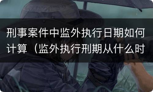 刑事案件中监外执行日期如何计算（监外执行刑期从什么时候开始算）