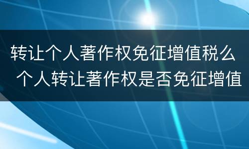 转让个人著作权免征增值税么 个人转让著作权是否免征增值税
