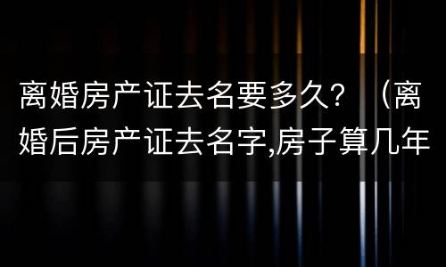 离婚房产证去名要多久？（离婚后房产证去名字,房子算几年）
