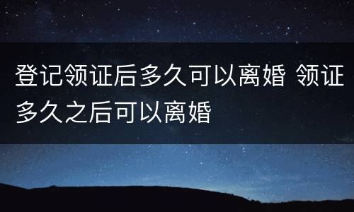 登记领证后多久可以离婚 领证多久之后可以离婚