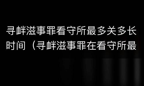 寻衅滋事罪看守所最多关多长时间（寻衅滋事罪在看守所最长拘留几天）