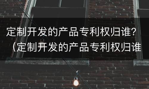 定制开发的产品专利权归谁？（定制开发的产品专利权归谁保管）