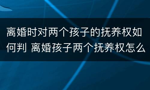 离婚时对两个孩子的抚养权如何判 离婚孩子两个抚养权怎么算