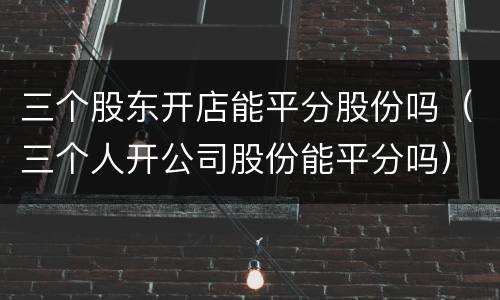 三个股东开店能平分股份吗（三个人开公司股份能平分吗）
