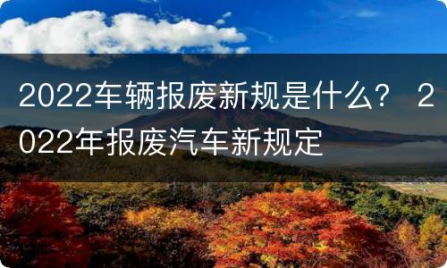 2022车辆报废新规是什么？ 2022年报废汽车新规定