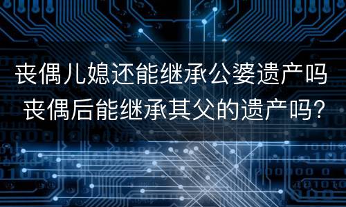 丧偶儿媳还能继承公婆遗产吗 丧偶后能继承其父的遗产吗?