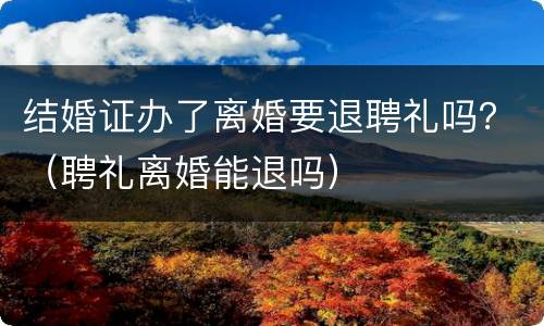 结婚证办了离婚要退聘礼吗？（聘礼离婚能退吗）