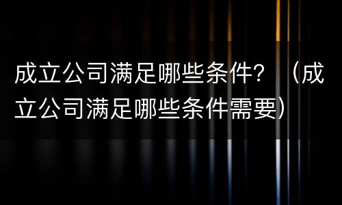 成立公司满足哪些条件？（成立公司满足哪些条件需要）