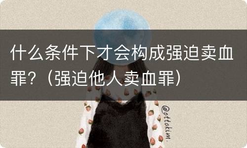 什么条件下才会构成强迫卖血罪?（强迫他人卖血罪）