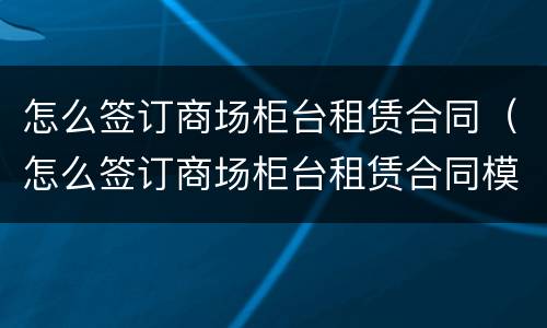怎么签订商场柜台租赁合同（怎么签订商场柜台租赁合同模板）