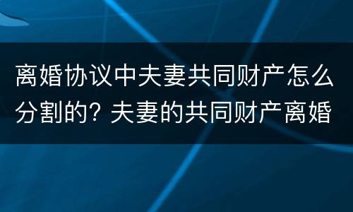 离婚协议中夫妻共同财产怎么分割的? 夫妻的共同财产离婚后怎么分割