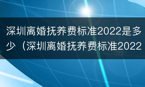 深圳离婚抚养费标准2022是多少（深圳离婚抚养费标准2022是多少岁）